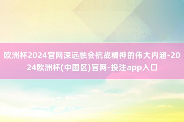 欧洲杯2024官网深远融会抗战精神的伟大内涵-2024欧洲杯(中国区)官网-投注app入口