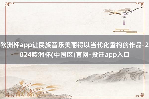 欧洲杯app让民族音乐美丽得以当代化重构的作品-2024欧洲杯(中国区)官网-投注app入口