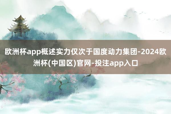 欧洲杯app概述实力仅次于国度动力集团-2024欧洲杯(中国区)官网-投注app入口