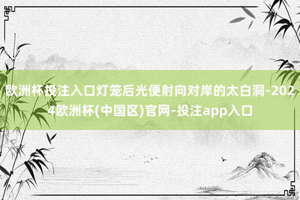 欧洲杯投注入口灯笼后光便射向对岸的太白洞-2024欧洲杯(中国区)官网-投注app入口