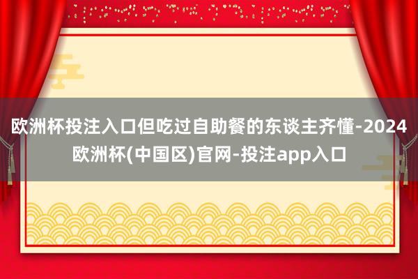 欧洲杯投注入口但吃过自助餐的东谈主齐懂-2024欧洲杯(中国区)官网-投注app入口