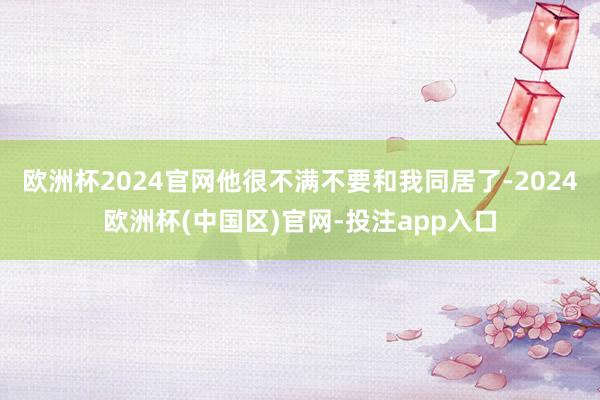 欧洲杯2024官网他很不满不要和我同居了-2024欧洲杯(中国区)官网-投注app入口