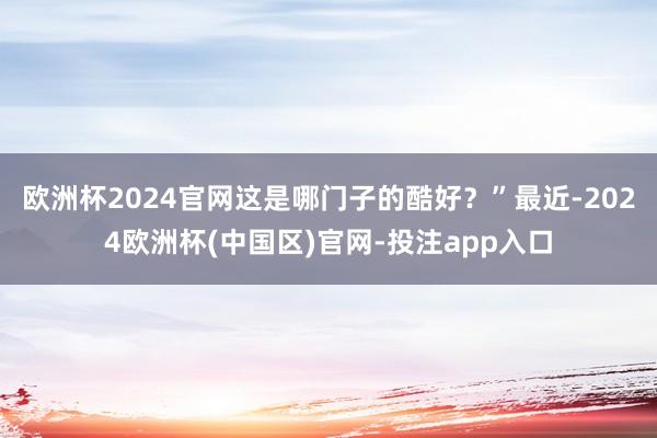 欧洲杯2024官网这是哪门子的酷好？”最近-2024欧洲杯(中国区)官网-投注app入口