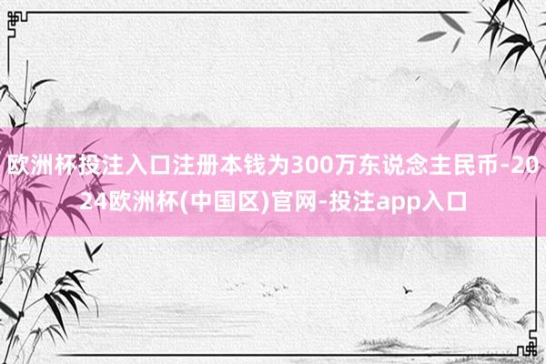 欧洲杯投注入口注册本钱为300万东说念主民币-2024欧洲杯(中国区)官网-投注app入口