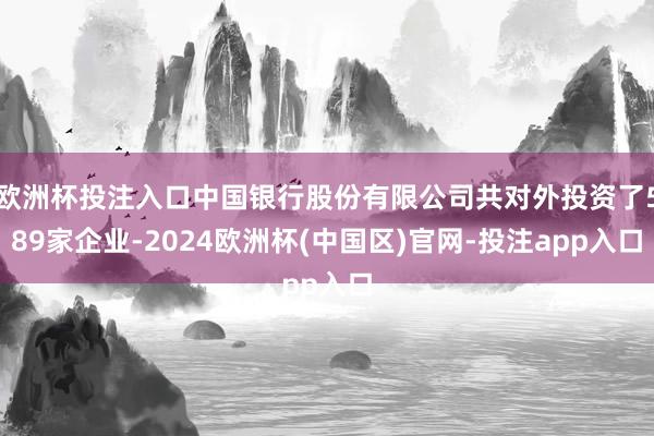 欧洲杯投注入口中国银行股份有限公司共对外投资了589家企业-2024欧洲杯(中国区)官网-投注app入口