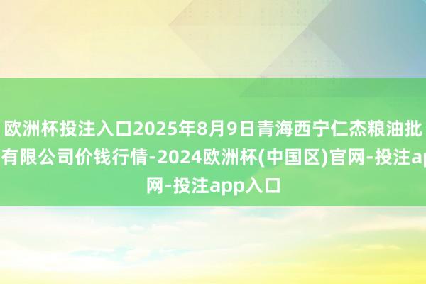 欧洲杯投注入口2025年8月9日青海西宁仁杰粮油批发商场有限公司价钱行情-2024欧洲杯(中国区)官网-投注app入口