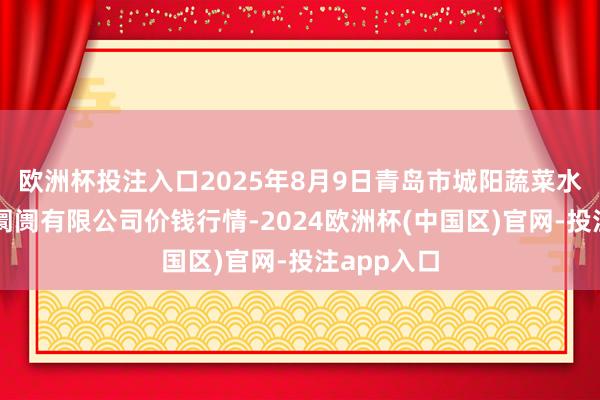 欧洲杯投注入口2025年8月9日青岛市城阳蔬菜水家具批发阛阓有限公司价钱行情-2024欧洲杯(中国区)官网-投注app入口
