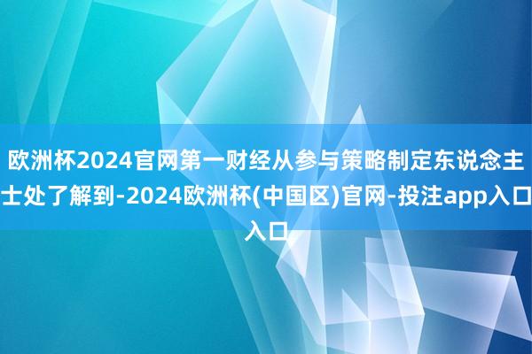欧洲杯2024官网　　第一财经从参与策略制定东说念主士处了解到-2024欧洲杯(中国区)官网-投注app入口