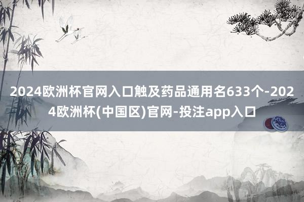 2024欧洲杯官网入口触及药品通用名633个-2024欧洲杯(中国区)官网-投注app入口