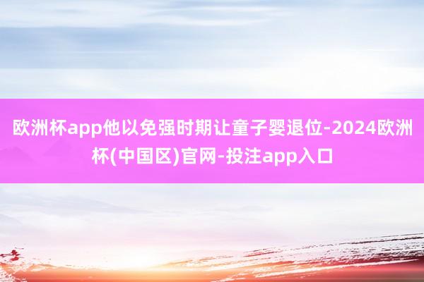 欧洲杯app他以免强时期让童子婴退位-2024欧洲杯(中国区)官网-投注app入口
