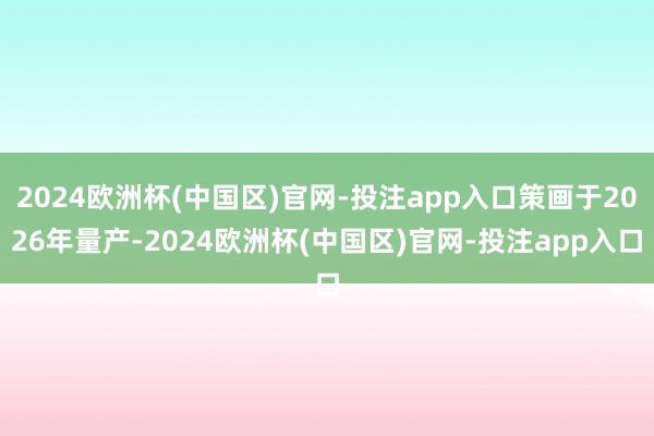 2024欧洲杯(中国区)官网-投注app入口策画于2026年量产-2024欧洲杯(中国区)官网-投注app入口
