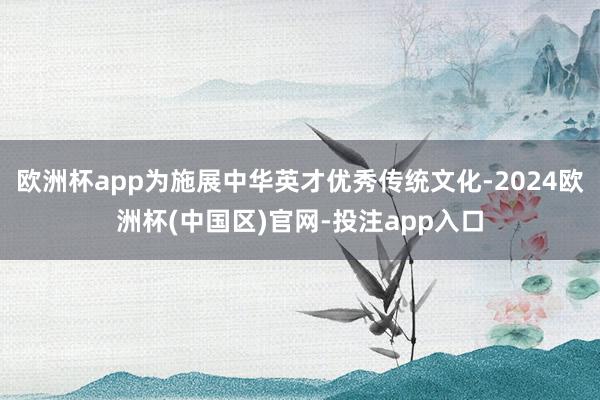 欧洲杯app为施展中华英才优秀传统文化-2024欧洲杯(中国区)官网-投注app入口