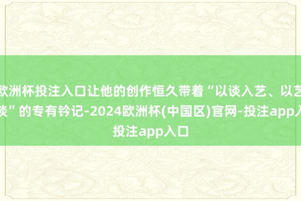 欧洲杯投注入口让他的创作恒久带着“以谈入艺、以艺载谈”的专有钤记-2024欧洲杯(中国区)官网-投注app入口