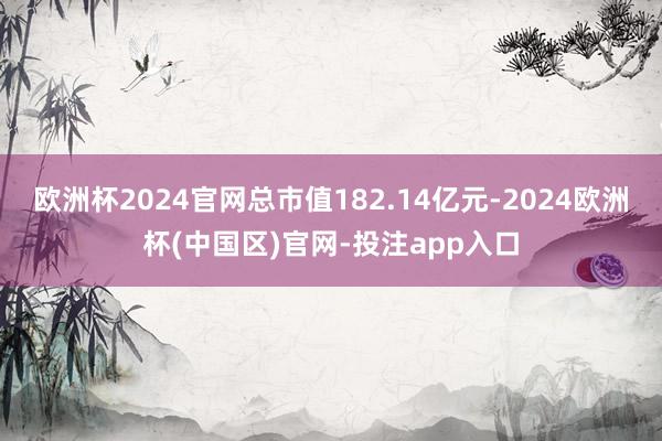欧洲杯2024官网总市值182.14亿元-2024欧洲杯(中国区)官网-投注app入口