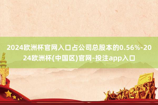 2024欧洲杯官网入口占公司总股本的0.56%-2024欧洲杯(中国区)官网-投注app入口