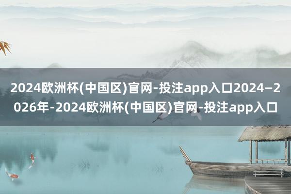 2024欧洲杯(中国区)官网-投注app入口2024—2026年-2024欧洲杯(中国区)官网-投注app入口