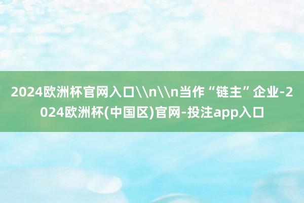 2024欧洲杯官网入口\n\n当作“链主”企业-2024欧洲杯(中国区)官网-投注app入口