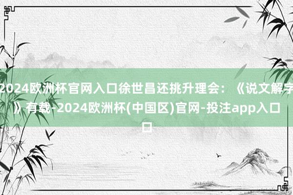 2024欧洲杯官网入口徐世昌还挑升理会：《说文解字》有载-2024欧洲杯(中国区)官网-投注app入口