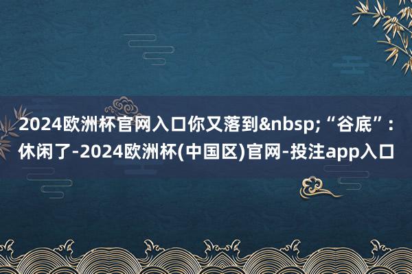 2024欧洲杯官网入口你又落到&nbsp;“谷底”：休闲了-2024欧洲杯(中国区)官网-投注app入口