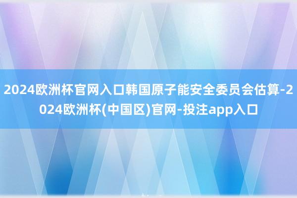 2024欧洲杯官网入口韩国原子能安全委员会估算-2024欧洲杯(中国区)官网-投注app入口