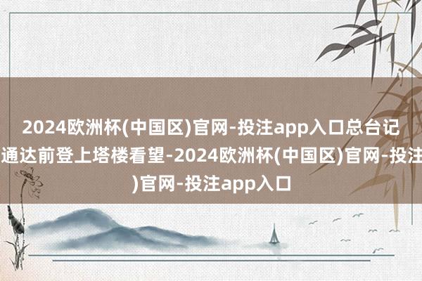 2024欧洲杯(中国区)官网-投注app入口总台记者在慎重通达前登上塔楼看望-2024欧洲杯(中国区)官网-投注app入口