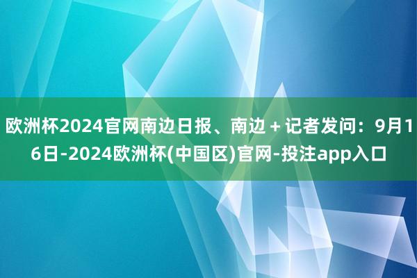 欧洲杯2024官网南边日报、南边＋记者发问：9月16日-2024欧洲杯(中国区)官网-投注app入口