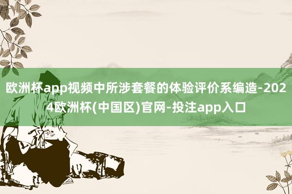 欧洲杯app视频中所涉套餐的体验评价系编造-2024欧洲杯(中国区)官网-投注app入口