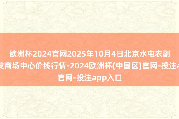 欧洲杯2024官网2025年10月4日北京水屯农副居品批发商场中心价钱行情-2024欧洲杯(中国区)官网-投注app入口