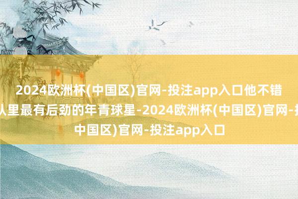 2024欧洲杯(中国区)官网-投注app入口他不错说是现时球队里最有后劲的年青球星-2024欧洲杯(中国区)官网-投注app入口