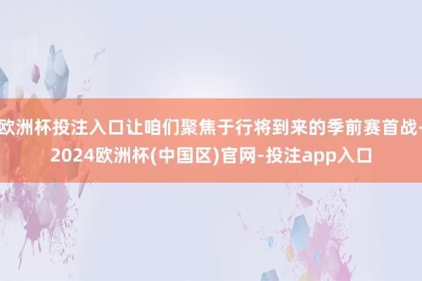 欧洲杯投注入口让咱们聚焦于行将到来的季前赛首战-2024欧洲杯(中国区)官网-投注app入口