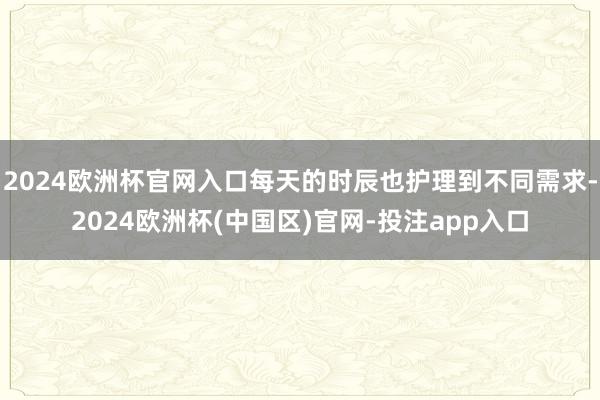 2024欧洲杯官网入口每天的时辰也护理到不同需求-2024欧洲杯(中国区)官网-投注app入口