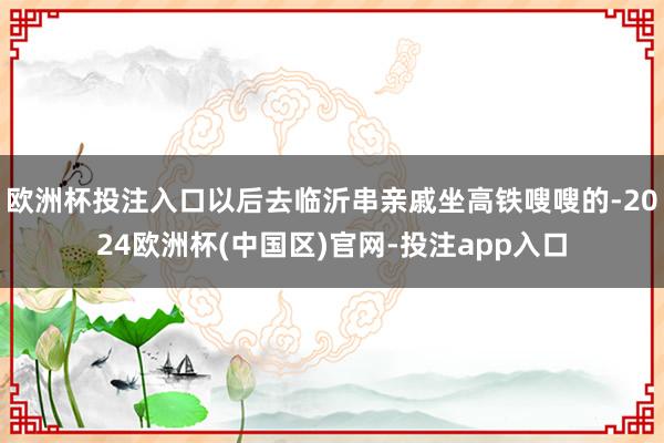 欧洲杯投注入口以后去临沂串亲戚坐高铁嗖嗖的-2024欧洲杯(中国区)官网-投注app入口