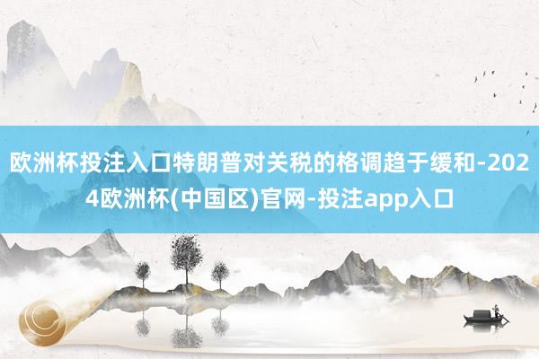 欧洲杯投注入口特朗普对关税的格调趋于缓和-2024欧洲杯(中国区)官网-投注app入口
