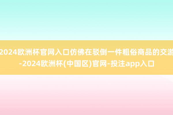 2024欧洲杯官网入口仿佛在驳倒一件粗俗商品的交游-2024欧洲杯(中国区)官网-投注app入口