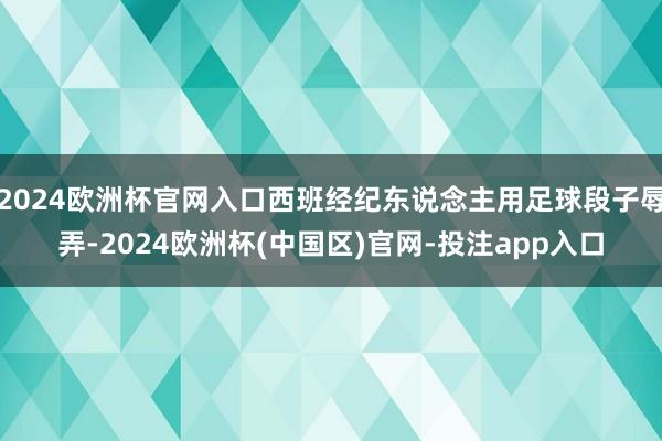 2024欧洲杯官网入口西班经纪东说念主用足球段子辱弄-2024欧洲杯(中国区)官网-投注app入口
