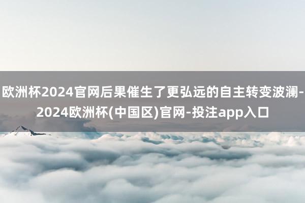 欧洲杯2024官网后果催生了更弘远的自主转变波澜-2024欧洲杯(中国区)官网-投注app入口