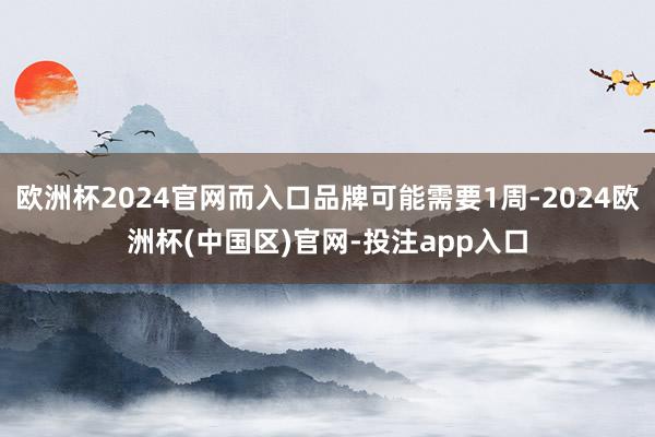 欧洲杯2024官网而入口品牌可能需要1周-2024欧洲杯(中国区)官网-投注app入口