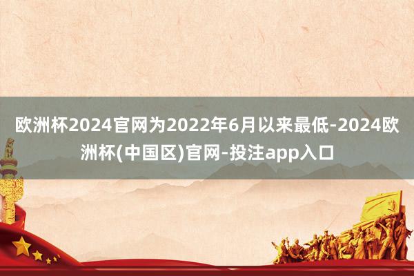 欧洲杯2024官网为2022年6月以来最低-2024欧洲杯(中国区)官网-投注app入口