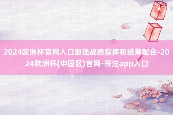 2024欧洲杯官网入口加强战略指挥和统筹配合-2024欧洲杯(中国区)官网-投注app入口