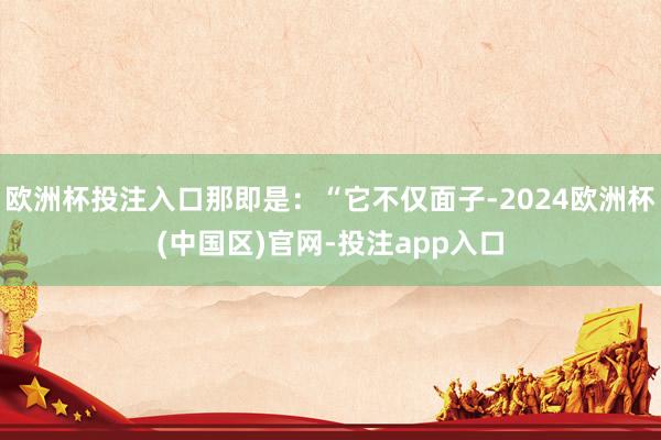 欧洲杯投注入口那即是：“它不仅面子-2024欧洲杯(中国区)官网-投注app入口