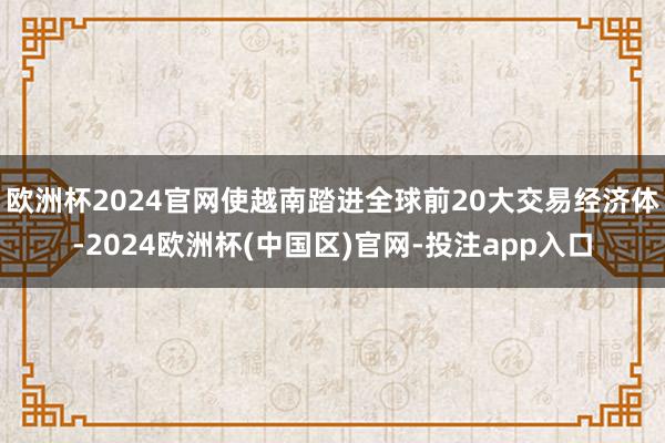 欧洲杯2024官网使越南踏进全球前20大交易经济体-2024欧洲杯(中国区)官网-投注app入口