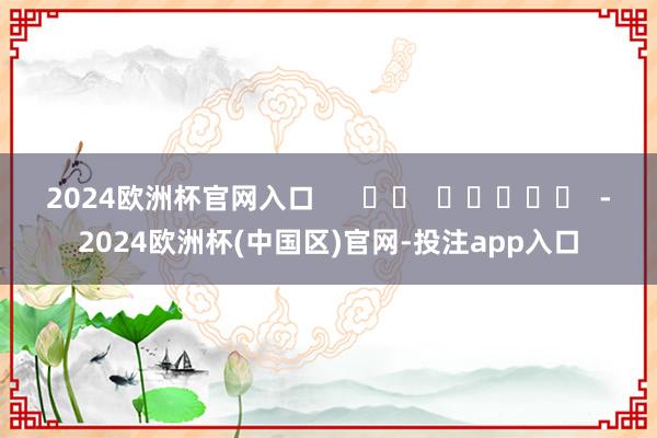 2024欧洲杯官网入口      		  					  -2024欧洲杯(中国区)官网-投注app入口