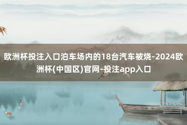 欧洲杯投注入口泊车场内的18台汽车被烧-2024欧洲杯(中国区)官网-投注app入口