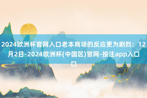 2024欧洲杯官网入口老本商场的反应更为剧烈：12月2日-2024欧洲杯(中国区)官网-投注app入口