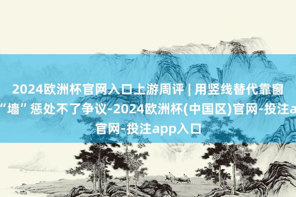 2024欧洲杯官网入口上游周评 | 用竖线替代靠窗，添堵“墙”惩处不了争议-2024欧洲杯(中国区)官网-投注app入口