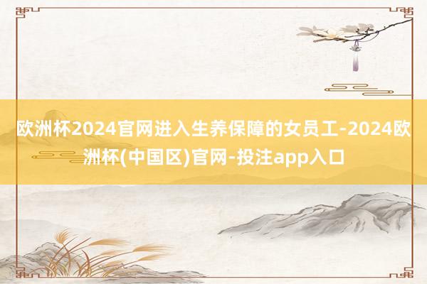 欧洲杯2024官网进入生养保障的女员工-2024欧洲杯(中国区)官网-投注app入口