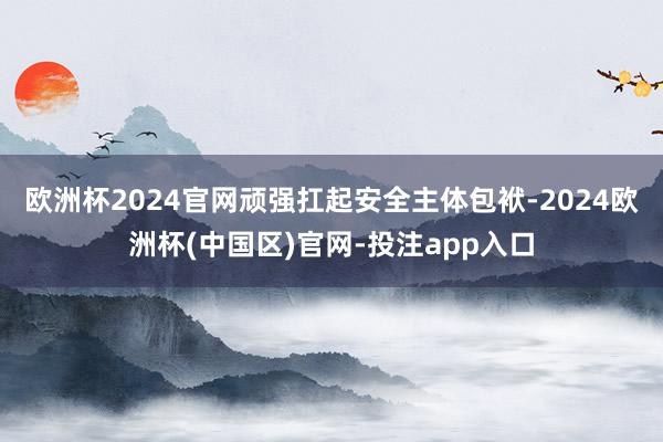 欧洲杯2024官网顽强扛起安全主体包袱-2024欧洲杯(中国区)官网-投注app入口