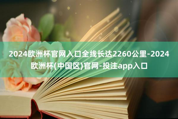 2024欧洲杯官网入口全线长达2260公里-2024欧洲杯(中国区)官网-投注app入口
