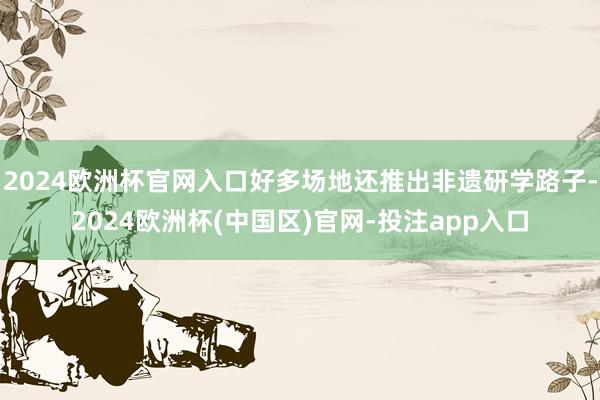 2024欧洲杯官网入口好多场地还推出非遗研学路子-2024欧洲杯(中国区)官网-投注app入口