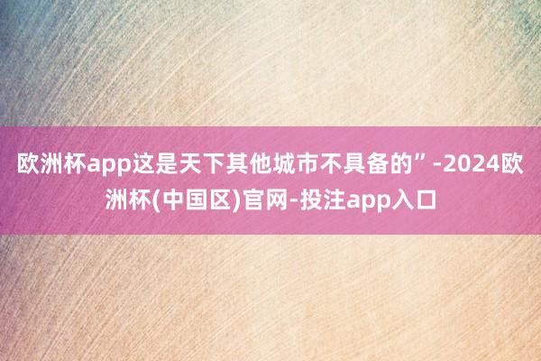 欧洲杯app这是天下其他城市不具备的”-2024欧洲杯(中国区)官网-投注app入口